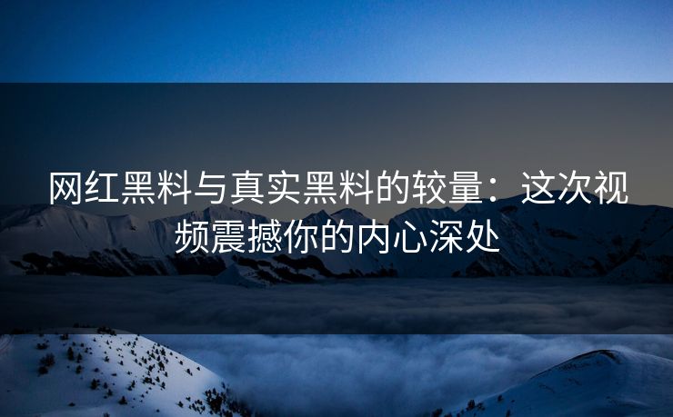 网红黑料与真实黑料的较量：这次视频震撼你的内心深处