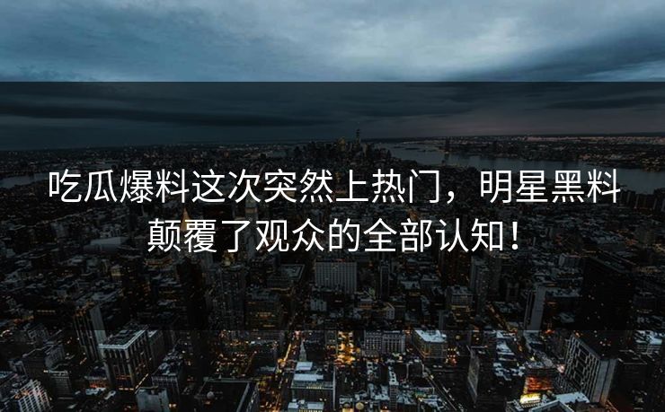 吃瓜爆料这次突然上热门，明星黑料颠覆了观众的全部认知！
