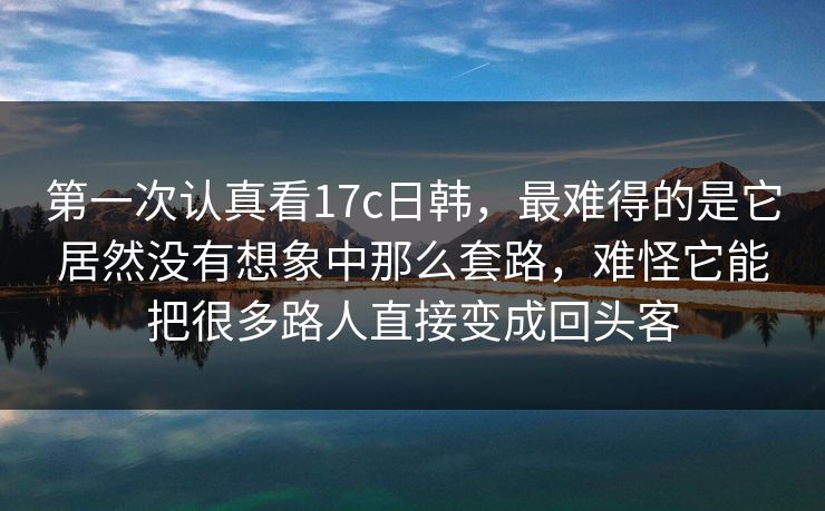 第一次认真看17c日韩，最难得的是它居然没有想象中那么套路，难怪它能把很多路人直接变成回头客