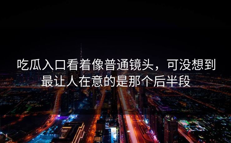 吃瓜入口看着像普通镜头，可没想到最让人在意的是那个后半段