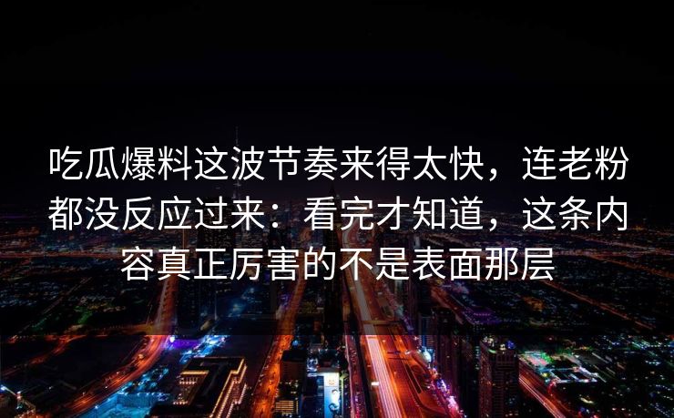 吃瓜爆料这波节奏来得太快，连老粉都没反应过来：看完才知道，这条内容真正厉害的不是表面那层
