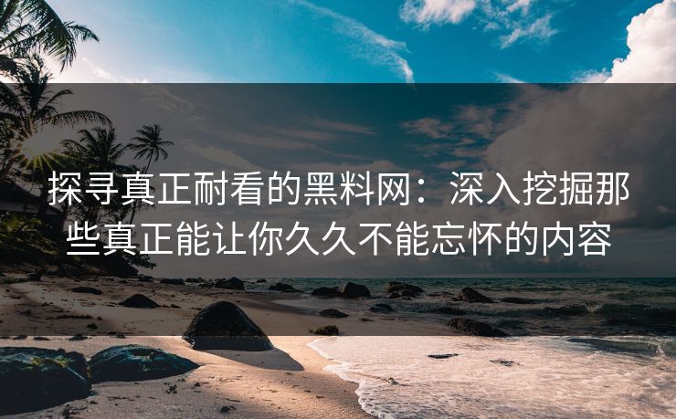 探寻真正耐看的黑料网:深入挖掘那些真正能让你久久不能忘怀的内容 探寻真正耐看的黑料网:深入挖掘那些真正能让你久久不能忘怀的内容