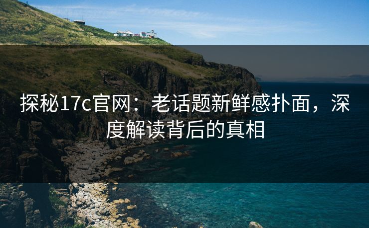 探秘17c官网：老话题新鲜感扑面，深度解读背后的真相