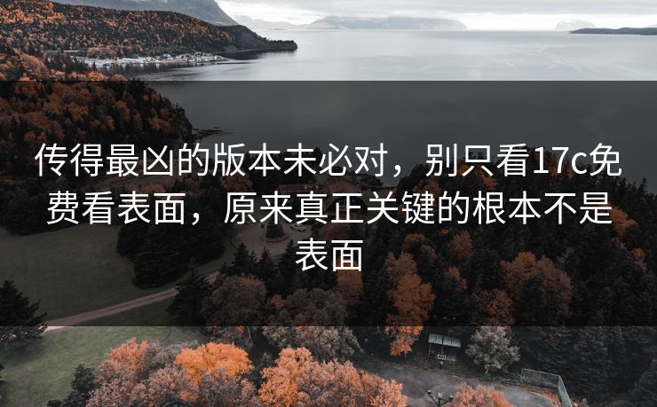 传得最凶的版本未必对，别只看17c免费看表面，原来真正关键的根本不是表面