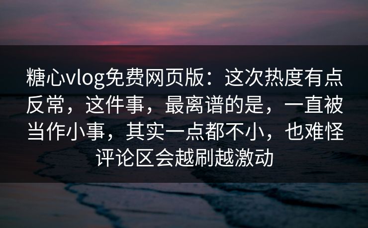 糖心vlog免费网页版：这次热度有点反常，这件事，最离谱的是，一直被当作小事，其实一点都不小，也难怪评论区会越刷越激动