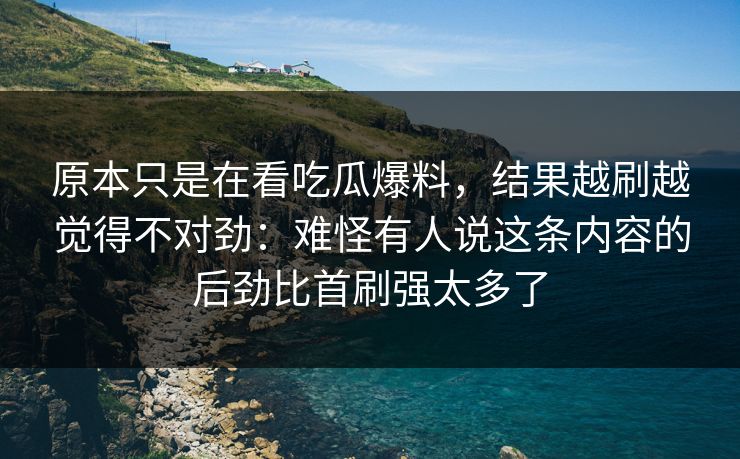 原本只是在看吃瓜爆料，结果越刷越觉得不对劲：难怪有人说这条内容的后劲比首刷强太多了