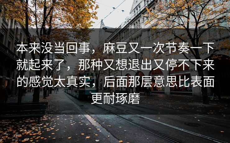 本来没当回事，麻豆又一次节奏一下就起来了，那种又想退出又停不下来的感觉太真实，后面那层意思比表面更耐琢磨