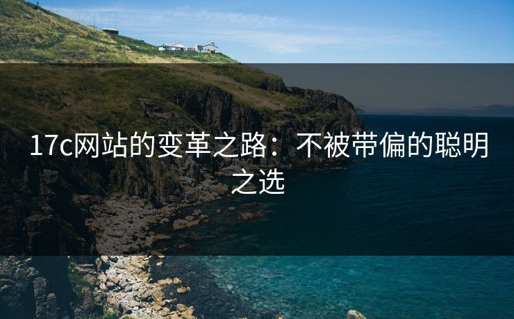 17c网站的变革之路：不被带偏的聪明之选