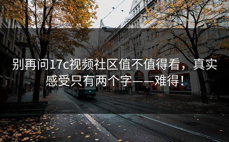 别再问17c视频社区值不值得看，真实感受只有两个字——难得！