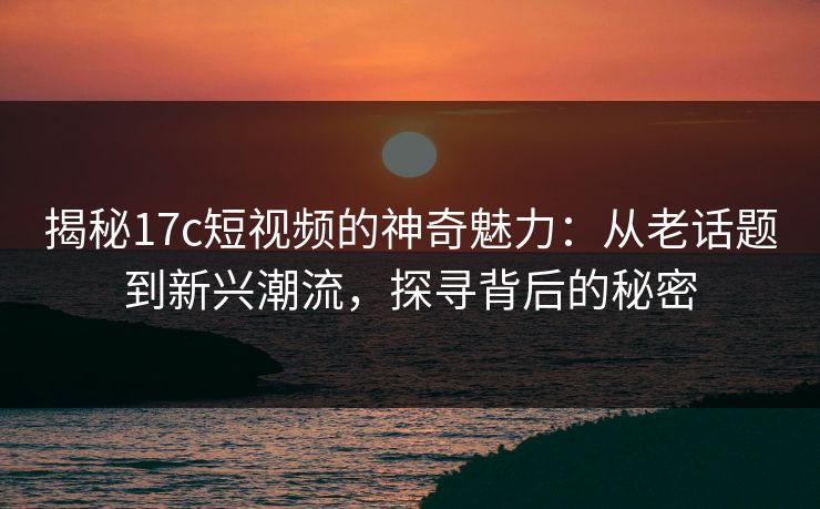 揭秘17c短视频的神奇魅力：从老话题到新兴潮流，探寻背后的秘密