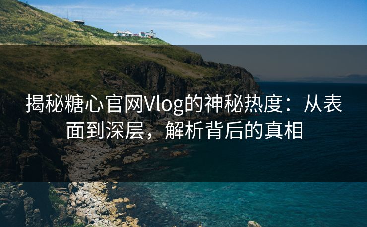 揭秘糖心官网Vlog的神秘热度：从表面到深层，解析背后的真相