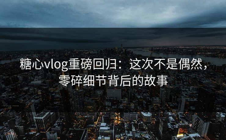 糖心vlog重磅回归：这次不是偶然，零碎细节背后的故事
