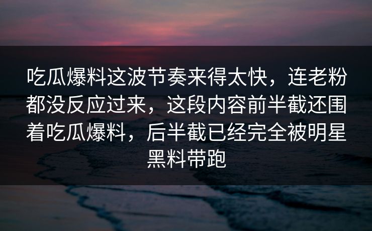 吃瓜爆料这波节奏来得太快，连老粉都没反应过来，这段内容前半截还围着吃瓜爆料，后半截已经完全被明星黑料带跑