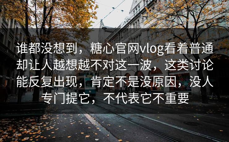 谁都没想到，糖心官网vlog看着普通却让人越想越不对这一波，这类讨论能反复出现，肯定不是没原因，没人专门提它，不代表它不重要