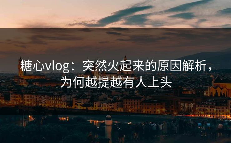 糖心vlog：突然火起来的原因解析，为何越提越有人上头