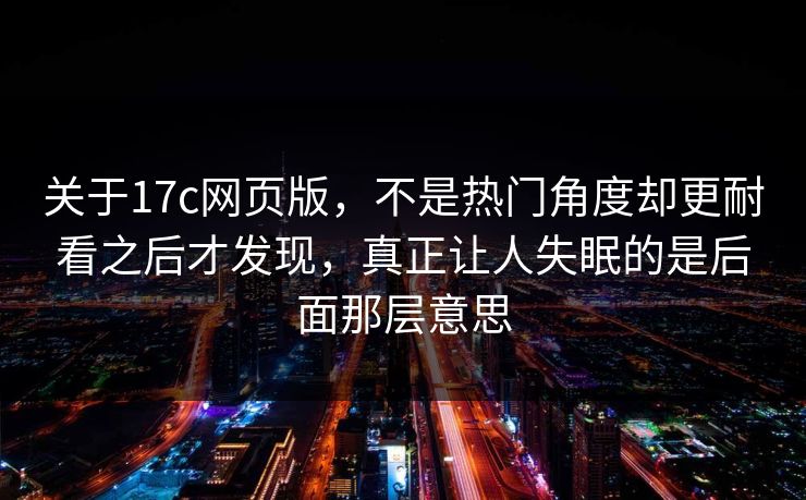 关于17c网页版，不是热门角度却更耐看之后才发现，真正让人失眠的是后面那层意思