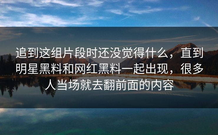追到这组片段时还没觉得什么,直到明星黑料和网红黑料一起出现,很多人当场就去翻前面的内容 追到这组片段时还没觉得什么,直到明星黑料和网红黑料一起出现,很多人当场就去翻前面的内容