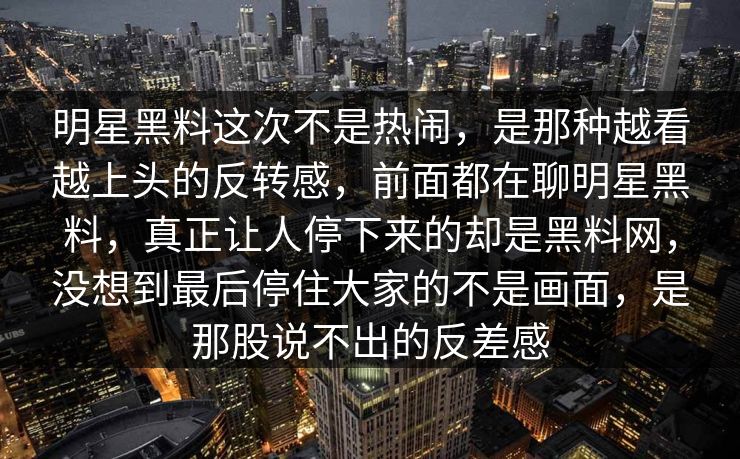 明星黑料这次不是热闹,是那种越看越上头的反转感,前面都在聊明星黑料,真正让人停下来的却是黑料网,没想到最后停住大家的不是画面,是那股说不出的反差感 明星黑料这次不是热闹,是那种越看越上头的反转感,前面都在聊明星黑料,真正让人停下来的却是黑料网,没想到最后停住大家的不是画面,是那股说不出的反差感