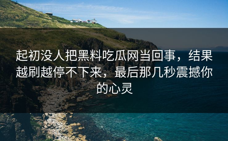 起初没人把黑料吃瓜网当回事,结果越刷越停不下来,最后那几秒震撼你的心灵 起初没人把黑料吃瓜网当回事,结果越刷越停不下来,最后那几秒震撼你的心灵