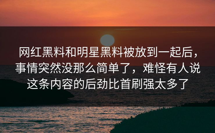 网红黑料和明星黑料被放到一起后,事情突然没那么简单了,难怪有人说这条内容的后劲比首刷强太多了 网红黑料和明星黑料被放到一起后,事情突然没那么简单了,难怪有人说这条内容的后劲比首刷强太多了