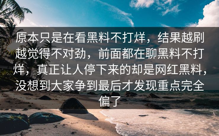 原本只是在看黑料不打烊,结果越刷越觉得不对劲,前面都在聊黑料不打烊,真正让人停下来的却是网红黑料,没想到大家争到最后才发现重点完全偏了 原本只是在看黑料不打烊,结果越刷越觉得不对劲,前面都在聊黑料不打烊,真正让人停下来的却是网红黑料,没想到大家争到最后才发现重点完全偏了