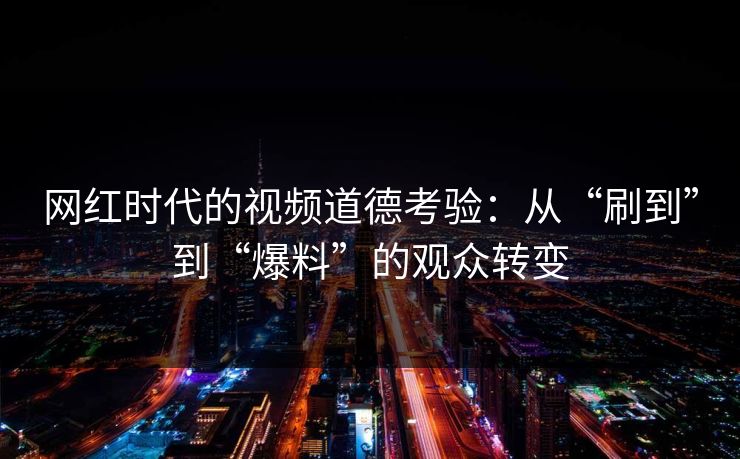 网红时代的视频道德考验:从“刷到”到“爆料”的观众转变 网红时代的视频道德考验:从“刷到”到“爆料”的观众转变
