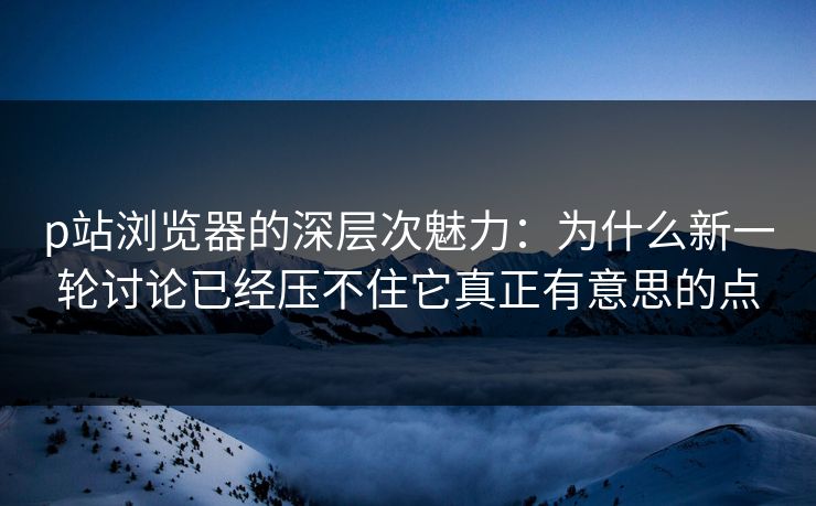 p站浏览器的深层次魅力:为什么新一轮讨论已经压不住它真正有意思的点 p站浏览器的深层次魅力:为什么新一轮讨论已经压不住它真正有意思的点