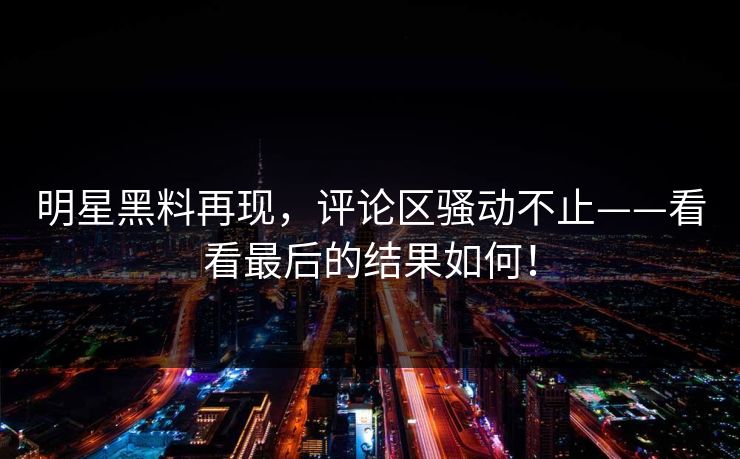 明星黑料再现，评论区骚动不止——看看最后的结果如何！