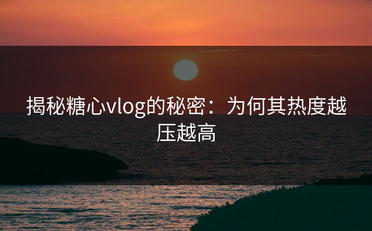 揭秘糖心vlog的秘密:为何其热度越压越高 揭秘糖心vlog的秘密:为何其热度越压越高