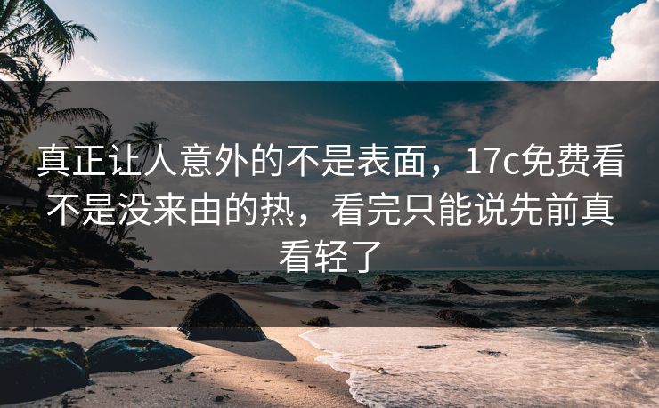 真正让人意外的不是表面,17c免费看不是没来由的热,看完只能说先前真看轻了 真正让人意外的不是表面,17c免费看不是没来由的热,看完只能说先前真看轻了