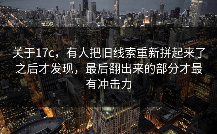 关于17c,有人把旧线索重新拼起来了之后才发现,最后翻出来的部分才最有冲击力 关于17c,有人把旧线索重新拼起来了之后才发现,最后翻出来的部分才最有冲击力