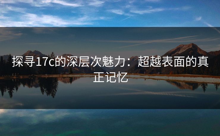 探寻17c的深层次魅力:超越表面的真正记忆 探寻17c的深层次魅力:超越表面的真正记忆