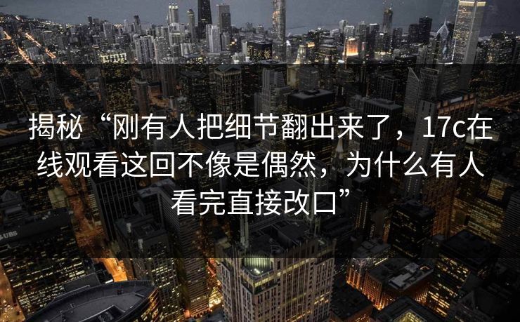 揭秘“刚有人把细节翻出来了，17c在线观看这回不像是偶然，为什么有人看完直接改口”