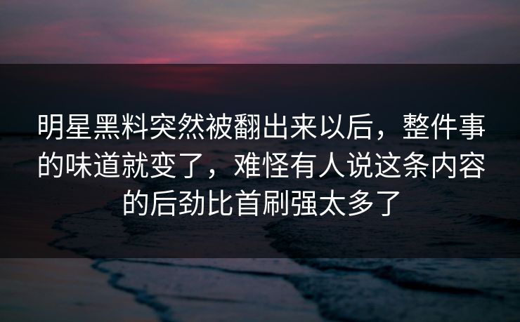 明星黑料突然被翻出来以后,整件事的味道就变了,难怪有人说这条内容的后劲比首刷强太多了 明星黑料突然被翻出来以后,整件事的味道就变了,难怪有人说这条内容的后劲比首刷强太多了