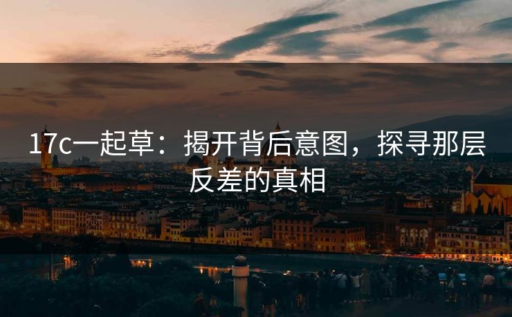 17c一起草:揭开背后意图,探寻那层反差的真相 17c一起草:揭开背后意图,探寻那层反差的真相