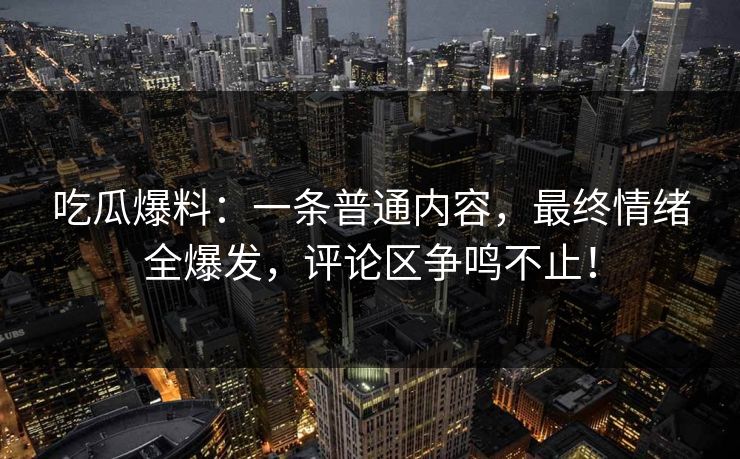 吃瓜爆料：一条普通内容，最终情绪全爆发，评论区争鸣不止！