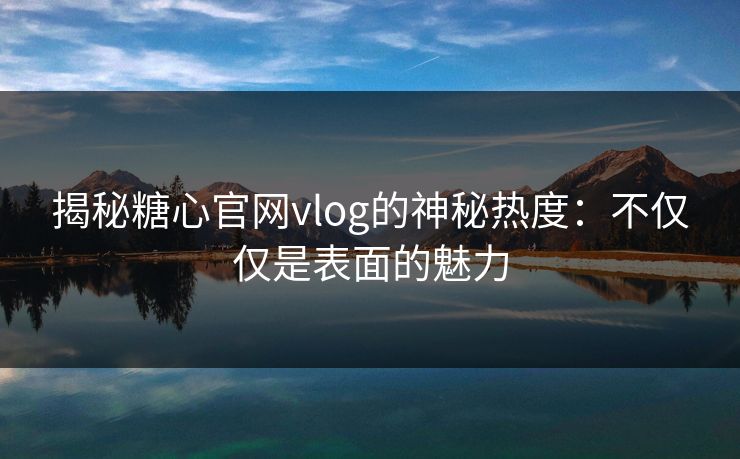 揭秘糖心官网vlog的神秘热度:不仅仅是表面的魅力 揭秘糖心官网vlog的神秘热度:不仅仅是表面的魅力